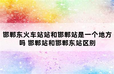 邯郸东火车站站和邯郸站是一个地方吗 邯郸站和邯郸东站区别